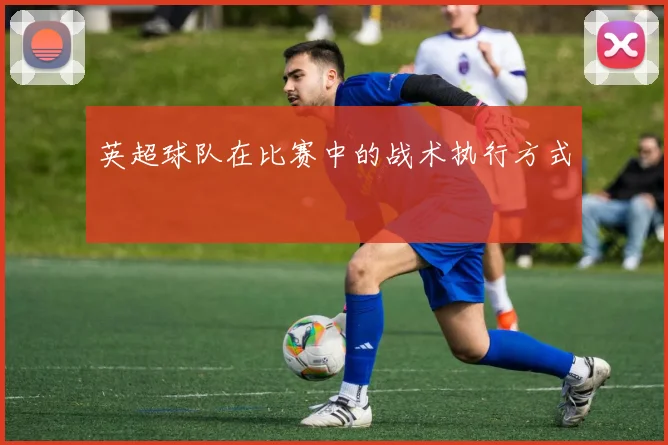 英超球队在比赛中的战术执行方式