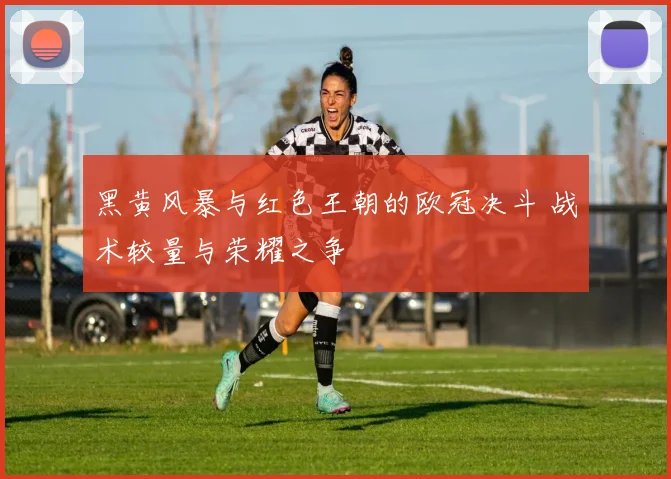 黑黄风暴与红色王朝的欧冠决斗 战术较量与荣耀之争