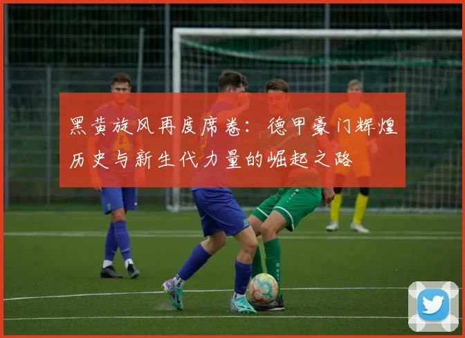 黑黄旋风再度席卷:德甲豪门辉煌历史与新生代力量的崛起之路